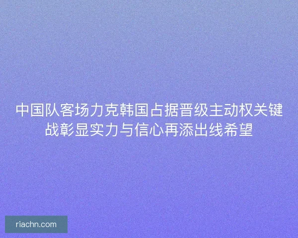 中国队客场力克韩国占据晋级主动权关键战彰显实力与信心再添出线希望 中国队客场力克韩国占据晋级主动权关键战彰显实力与信心再添出线希望