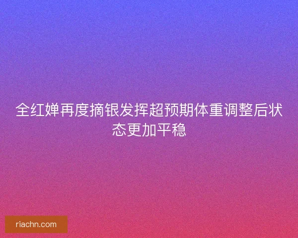 全红婵再度摘银发挥超预期体重调整后状态更加平稳