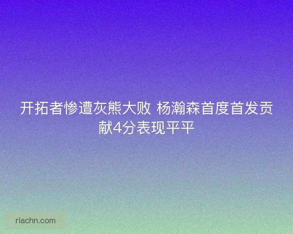 开拓者惨遭灰熊大败 杨瀚森首度首发贡献4分表现平平