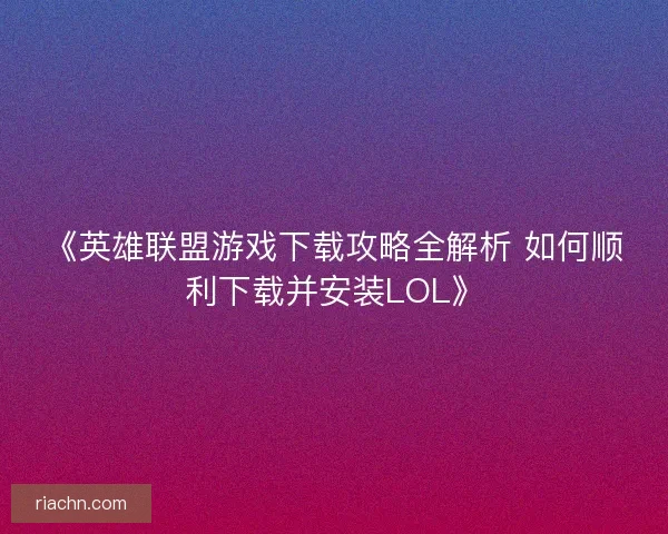 《英雄联盟游戏下载攻略全解析 如何顺利下载并安装LOL》