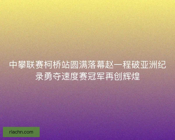 中攀联赛柯桥站圆满落幕赵一程破亚洲纪录勇夺速度赛冠军再创辉煌