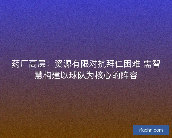 药厂高层：资源有限对抗拜仁困难 需智慧构建以球队为核心的阵容