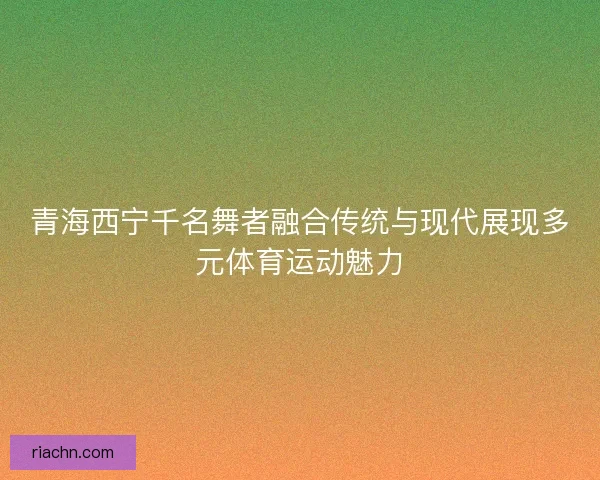 青海西宁千名舞者融合传统与现代展现多元体育运动魅力