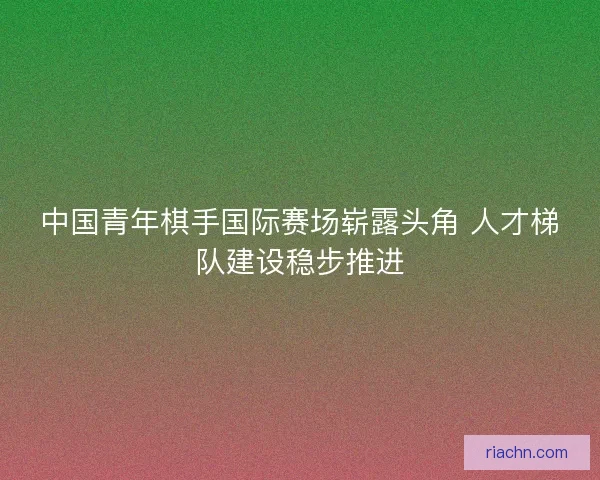 中国青年棋手国际赛场崭露头角 人才梯队建设稳步推进