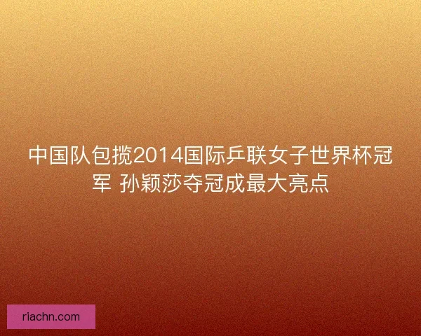 中国队包揽2014国际乒联女子世界杯冠军 孙颖莎夺冠成最大亮点