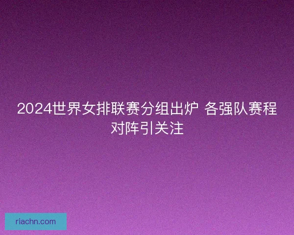 2024世界女排联赛分组出炉 各强队赛程对阵引关注