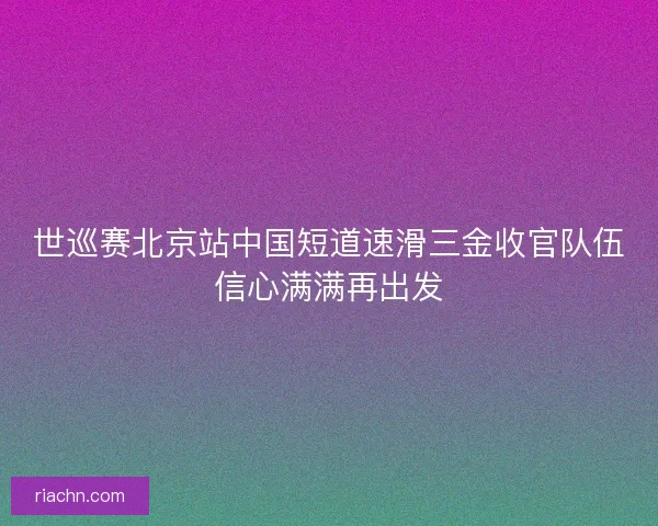 世巡赛北京站中国短道速滑三金收官队伍信心满满再出发