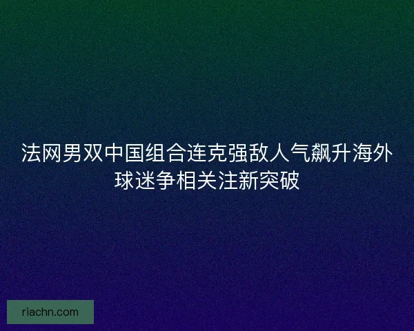 法网男双中国组合连克强敌人气飙升海外球迷争相关注新突破 法网男双中国组合连克强敌人气飙升海外球迷争相关注新突破