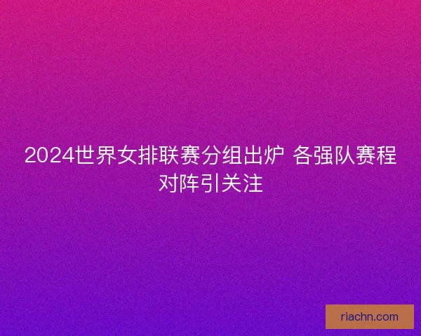 2024世界女排联赛分组出炉 各强队赛程对阵引关注