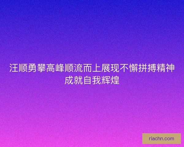 汪顺勇攀高峰顺流而上展现不懈拼搏精神成就自我辉煌